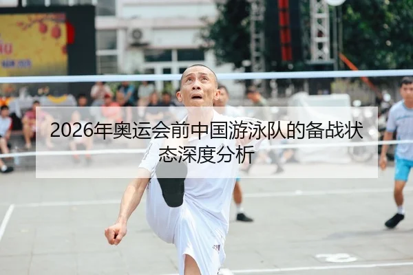 2026年奥运会前中国游泳队的备战状态深度分析
