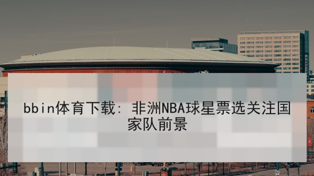 bbin体育下载: 非洲NBA球星票选关注国家队前景