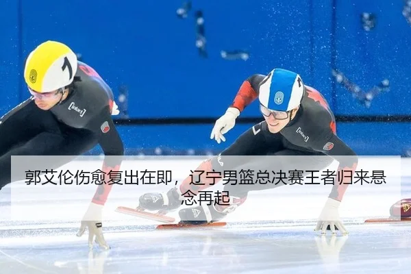 郭艾伦伤愈复出在即，辽宁男篮总决赛王者归来悬念再起